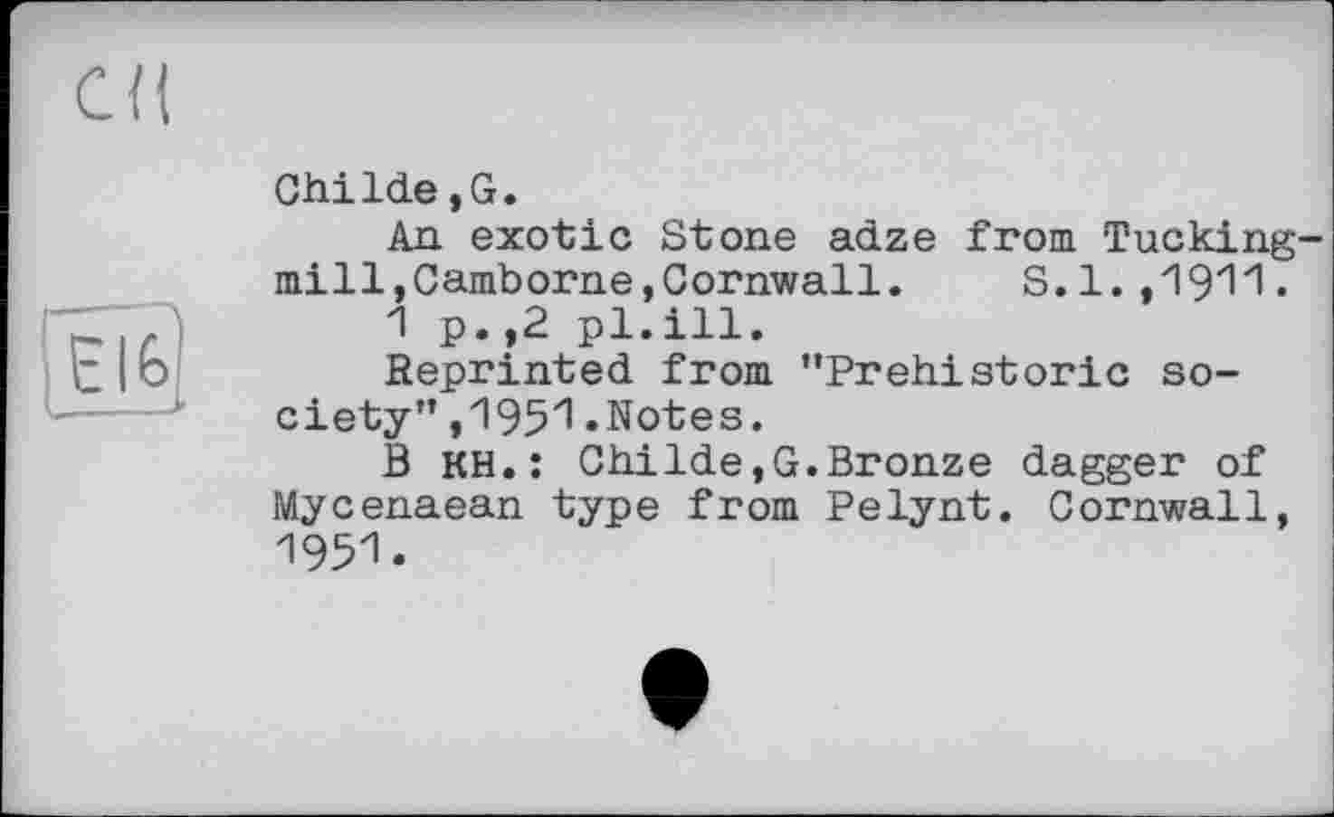 ﻿eu
1 Elfe}
ChiIde,G.
An exotic Stone adze from Tucking-mill,Camborne,Cornwall. S.l.,1911.
1 p.,2 pl.ill.
Reprinted from "Prehistoric society" ,195^.Notes.
В KH.: ChiIde,G.Bronze dagger of Mycenaean type from Pelynt. Cornwall, 1951.